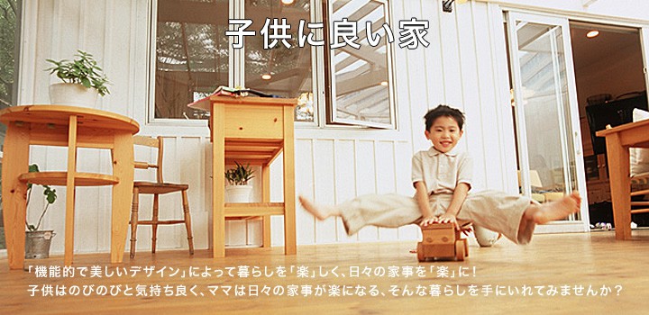 子供に良い家 「機能的で美しいデザイン」によって暮らしを「楽」しく、日々の家事を「楽」に！子供はのびのびと気持ち良く、ママは日々の家事が楽になる、そんな暮らしを手にいれてみませんか？